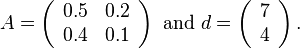 

A = \left(\begin{array}{cc} 0.5 & 0.2 \\ 0.4 & 0.1 \end{array}\right) \text{ and } d = \left(\begin{array}{c} 7 \\ 4 \end{array}\right).

