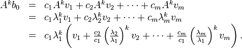 \begin{array}{lcl}A^{k}b_0 & = & c_{1}A^{k}v_{1} + c_{2}A^{k}v_{2} + \cdots + c_{m}A^{k}v_{m} \\
& = & c_{1}\lambda_{1}^{k}v_{1} + c_{2}\lambda_{2}^{k}v_{2} + \cdots + c_{m}\lambda_{m}^{k}v_{m} \\
& = & c_{1}\lambda_{1}^{k} \left( v_{1} + \frac{c_{2}}{c_{1}}\left(\frac{\lambda_{2}}{\lambda_{1}}\right)^{k}v_{2} + \cdots + \frac{c_{m}}{c_{1}}\left(\frac{\lambda_{m}}{\lambda_{1}}\right)^{k}v_{m}\right). \end{array}