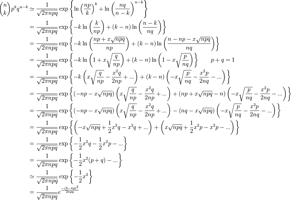 {\begin{aligned}{n \choose k}p^{k}q^{n-k}&\simeq {\frac {1}{\sqrt {2\pi npq}}}\exp \left\{\ln \left({\frac {np}{k}}\right)^{k}+\ln \left({\frac {nq}{n-k}}\right)^{n-k}\right\}\\&={\frac {1}{\sqrt {2\pi npq}}}\exp \left\{-k\ln \left({\frac {k}{np}}\right)+(k-n)\ln \left({\frac {n-k}{nq}}\right)\right\}\\&={\frac {1}{\sqrt {2\pi npq}}}\exp \left\{-k\ln \left({\frac {np+x{\sqrt {npq}}}{np}}\right)+(k-n)\ln \left({\frac {n-np-x{\sqrt {npq}}}{nq}}\right)\right\}\\&={\frac {1}{\sqrt {2\pi npq}}}\exp \left\{-k\ln \left({1+x{\sqrt {\frac {q}{np}}}}\right)+(k-n)\ln \left({1-x{\sqrt {\frac {p}{nq}}}}\right)\right\}\qquad p+q=1\\&={\frac {1}{\sqrt {2\pi npq}}}\exp \left\{-k\left({x{\sqrt {\frac {q}{np}}}}-{\frac {x^{2}q}{2np}}+...\right)+(k-n)\left({-x{\sqrt {\frac {p}{nq}}}-{\frac {x^{2}p}{2nq}}}-...\right)\right\}\\&={\frac {1}{\sqrt {2\pi npq}}}\exp \left\{\left(-np-x{\sqrt {npq}}\right)\left({x{\sqrt {\frac {q}{np}}}}-{\frac {x^{2}q}{2np}}+...\right)+\left(np+x{\sqrt {npq}}-n\right)\left(-x{\sqrt {\frac {p}{nq}}}-{\frac {x^{2}p}{2nq}}-...\right)\right\}\\&={\frac {1}{\sqrt {2\pi npq}}}\exp \left\{\left(-np-x{\sqrt {npq}}\right)\left(x{\sqrt {\frac {q}{np}}}-{\frac {x^{2}q}{2np}}+...\right)-\left(nq-x{\sqrt {npq}}\right)\left(-x{\sqrt {\frac {p}{nq}}}-{\frac {x^{2}p}{2nq}}-...\right)\right\}\\&={\frac {1}{\sqrt {2\pi npq}}}\exp \left\{\left(-x{\sqrt {npq}}+{\frac {1}{2}}x^{2}q-x^{2}q+...\right)+\left(x{\sqrt {npq}}+{\frac {1}{2}}x^{2}p-x^{2}p-...\right)\right\}\\&={\frac {1}{\sqrt {2\pi npq}}}\exp \left\{-{\frac {1}{2}}x^{2}q-{\frac {1}{2}}x^{2}p-...\right\}\\&={\frac {1}{\sqrt {2\pi npq}}}\exp \left\{-{\frac {1}{2}}x^{2}(p+q)-...\right\}\\&\simeq {\frac {1}{\sqrt {2\pi npq}}}\exp \left\{-{\frac {1}{2}}x^{2}\right\}\\&={\frac {1}{\sqrt {2\pi npq}}}e^{\frac {-(k-np)^{2}}{2npq}}\\\end{aligned}}