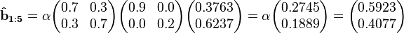 
\mathbf{\hat{b}_{1:5}}  = \alpha\begin{pmatrix}  0.7 & 0.3 \\  0.3 & 0.7 \end{pmatrix}\begin{pmatrix}0.9 & 0.0 \\  0.0 & 0.2 \end{pmatrix}\begin{pmatrix}0.3763 \\ 0.6237 \end{pmatrix}=\alpha\begin{pmatrix}0.2745 \\ 0.1889\end{pmatrix}=\begin{pmatrix}0.5923 \\ 0.4077 \end{pmatrix}
