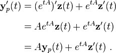 
\begin{align}
\mathbf{y}_p'(t) & = (e^{tA})'\mathbf{z}(t)+e^{tA}\mathbf{z}'(t) \\[6pt]
& = Ae^{tA}\mathbf{z}(t)+e^{tA}\mathbf{z}'(t) \\[6pt]
& = A\mathbf{y}_p(t)+e^{tA}\mathbf{z}'(t)~.
\end{align}
