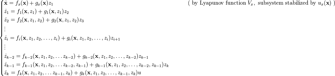 \begin{cases}
\dot{\mathbf{x}} = f_x(\mathbf{x}) + g_x(\mathbf{x}) z_1 &\qquad \text{ ( by Lyapunov function } V_x, \text{ subsystem stabilized by } u_x(\textbf{x}) \text{ )}\\
\dot{z}_1 = f_1( \mathbf{x}, z_1 ) + g_1( \mathbf{x}, z_1 ) z_2\\
\dot{z}_2 = f_2( \mathbf{x}, z_1, z_2 ) + g_2( \mathbf{x}, z_1, z_2 ) z_3\\
\vdots\\
\dot{z}_i = f_i( \mathbf{x}, z_1, z_2, \ldots, z_i ) + g_i( \mathbf{x}, z_1, z_2, \ldots, z_i ) z_{i+1}\\
\vdots\\
\dot{z}_{k-2} = f_{k-2}( \mathbf{x}, z_1, z_2, \ldots z_{k-2} ) + g_{k-2}( \mathbf{x}, z_1, z_2, \ldots, z_{k-2} ) z_{k-1}\\
\dot{z}_{k-1} = f_{k-1}( \mathbf{x}, z_1, z_2, \ldots z_{k-2}, z_{k-1} ) + g_{k-1}( \mathbf{x}, z_1, z_2, \ldots, z_{k-2}, z_{k-1} ) z_k\\
\dot{z}_k = f_k( \mathbf{x}, z_1, z_2, \ldots z_{k-1}, z_k ) + g_k( \mathbf{x}, z_1, z_2, \ldots, z_{k-1}, z_k ) u
\end{cases}