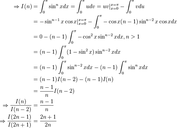 {\begin{aligned}\Rightarrow I(n)&=\int _{0}^{\pi }\sin ^{n}xdx=\int _{0}^{\pi }udv=uv|_{x=0}^{x=\pi }-\int _{0}^{\pi }vdu\\{}&=-\sin ^{n-1}x\cos x|_{x=0}^{x=\pi }-\int _{0}^{\pi }-\cos x(n-1)\sin ^{n-2}x\cos xdx\\{}&=0-(n-1)\int _{0}^{\pi }-\cos ^{2}x\sin ^{n-2}xdx,n>1\\{}&=(n-1)\int _{0}^{\pi }(1-\sin ^{2}x)\sin ^{n-2}xdx\\{}&=(n-1)\int _{0}^{\pi }\sin ^{n-2}xdx-(n-1)\int _{0}^{\pi }\sin ^{n}xdx\\{}&=(n-1)I(n-2)-(n-1)I(n)\\{}&={\frac {n-1}{n}}I(n-2)\\\Rightarrow {\frac {I(n)}{I(n-2)}}&={\frac {n-1}{n}}\\\Rightarrow {\frac {I(2n-1)}{I(2n+1)}}&={\frac {2n+1}{2n}}\end{aligned}}