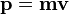  \mathbf{p} = \mathbf{m} \mathbf{v} 