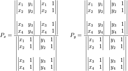 
P_x = \frac{\begin{vmatrix} \begin{vmatrix} x_1 & y_1\\x_2 & y_2\end{vmatrix} &  \begin{vmatrix} x_1 & 1\\x_2 & 1\end{vmatrix} \\\\ \begin{vmatrix} x_3 & y_3\\x_4 & y_4\end{vmatrix} & \begin{vmatrix} x_3 & 1\\x_4 & 1\end{vmatrix} \end{vmatrix} }
{\begin{vmatrix} \begin{vmatrix} x_1 & 1\\x_2 & 1\end{vmatrix} &  \begin{vmatrix} y_1 & 1\\y_2 & 1\end{vmatrix} \\\\ \begin{vmatrix} x_3 & 1\\x_4 & 1\end{vmatrix} & \begin{vmatrix} y_3 & 1\\y_4 & 1\end{vmatrix} \end{vmatrix}}\,\!
\qquad
P_y = \frac{\begin{vmatrix} \begin{vmatrix} x_1 & y_1\\x_2 & y_2\end{vmatrix} &  \begin{vmatrix} y_1 & 1\\y_2 & 1\end{vmatrix} \\\\ \begin{vmatrix} x_3 & y_3\\x_4 & y_4\end{vmatrix} & \begin{vmatrix} y_3 & 1\\y_4 & 1\end{vmatrix} \end{vmatrix} }
{\begin{vmatrix} \begin{vmatrix} x_1 & 1\\x_2 & 1\end{vmatrix} &  \begin{vmatrix} y_1 & 1\\y_2 & 1\end{vmatrix} \\\\ \begin{vmatrix} x_3 & 1\\x_4 & 1\end{vmatrix} & \begin{vmatrix} y_3 & 1\\y_4 & 1\end{vmatrix} \end{vmatrix}}\,\!
