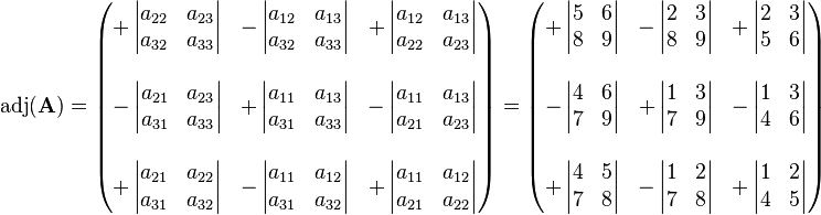 
\operatorname{adj}(\mathbf{A}) = \begin{pmatrix}
+\left| \begin{matrix} a_{22} & a_{23} \\ a_{32} & a_{33} \end{matrix} \right| &
-\left| \begin{matrix} a_{12} & a_{13} \\ a_{32} & a_{33}  \end{matrix} \right| &
+\left| \begin{matrix} a_{12} & a_{13} \\ a_{22} & a_{23} \end{matrix} \right| \\
 & & \\
-\left| \begin{matrix} a_{21} & a_{23} \\ a_{31} & a_{33} \end{matrix} \right| &
+\left| \begin{matrix} a_{11} & a_{13} \\ a_{31} & a_{33} \end{matrix} \right| &
-\left| \begin{matrix} a_{11} & a_{13} \\ a_{21} & a_{23}  \end{matrix} \right| \\
 & & \\
+\left| \begin{matrix} a_{21} & a_{22} \\ a_{31} & a_{32} \end{matrix} \right| &
-\left| \begin{matrix} a_{11} & a_{12} \\ a_{31} & a_{32} \end{matrix} \right| &
+\left| \begin{matrix} a_{11} & a_{12} \\ a_{21} & a_{22} \end{matrix} \right|
\end{pmatrix} = \begin{pmatrix}
+\left| \begin{matrix} 5 & 6 \\ 8 & 9 \end{matrix} \right| &
-\left| \begin{matrix} 2 & 3 \\ 8 & 9  \end{matrix} \right| &
+\left| \begin{matrix} 2 & 3 \\ 5 & 6 \end{matrix} \right| \\
 & & \\
-\left| \begin{matrix} 4 & 6 \\ 7 & 9 \end{matrix} \right| &
+\left| \begin{matrix} 1 & 3 \\ 7 & 9 \end{matrix} \right| &
-\left| \begin{matrix} 1 & 3 \\ 4 & 6  \end{matrix} \right| \\
 & & \\
+\left| \begin{matrix} 4 & 5 \\ 7 & 8 \end{matrix} \right| &
-\left| \begin{matrix} 1 & 2 \\ 7 & 8 \end{matrix} \right| &
+\left| \begin{matrix} 1 & 2 \\ 4 & 5 \end{matrix} \right|
\end{pmatrix}
