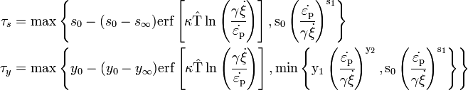 \begin{align}
  \tau_s & = \max\left\{s_0 - (s_0 - s_{\infty})
     \rm{erf}\left[\kappa
       \hat{T}\ln\left(\cfrac{\gamma\dot{\xi}}{\dot{\varepsilon_{\rm{p}}}}\right)\right],
     s_0\left(\cfrac{\dot{\varepsilon_{\rm{p}}}}{\gamma\dot{\xi}}\right)^{s_1}\right\} \\
  \tau_y & = \max\left\{y_0 - (y_0 - y_{\infty})
     \rm{erf}\left[\kappa
       \hat{T}\ln\left(\cfrac{\gamma\dot{\xi}}{\dot{\varepsilon_{\rm{p}}}}\right)\right],
     \min\left\{
       y_1\left(\cfrac{\dot{\varepsilon_{\rm{p}}}}{\gamma\dot{\xi}}\right)^{y_2}, 
       s_0\left(\cfrac{\dot{\varepsilon_{\rm{p}}}}{\gamma\dot{\xi}}\right)^{s_1}\right\}\right\} 
\end{align}