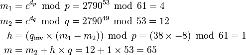 \begin{align}
  m_1 &= c^{d_p} \; \operatorname{mod}\; p = 2790^{53} \; \operatorname{mod}\; 61 = 4 \\
  m_2 &= c^{d_q} \; \operatorname{mod}\; q = 2790^{49} \; \operatorname{mod}\; 53 = 12 \\
    h &= (q_\text{inv} \times (m_1 - m_2)) \; \operatorname{mod}\; p = (38 \times -8) \; \operatorname{mod}\; 61 = 1 \\
    m &= m_2 + h \times q = 12 + 1 \times 53 = 65
\end{align}