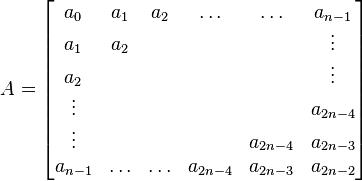 
A =
\begin{bmatrix}
  a_{0} & a_{1} & a_{2} & \ldots & \ldots  &a_{n-1}  \\
  a_{1} & a_2 &  &  & &\vdots \\
  a_{2} &  &  & & & \vdots \\ 
 \vdots & & & &  & a_{2n-4}\\
 \vdots & &  & & a_{2n-4}&  a_{2n-3} \\
a_{n-1} &  \ldots & \ldots & a_{2n-4} & a_{2n-3} & a_{2n-2}
\end{bmatrix}
