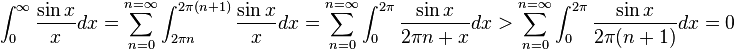 \int_0^{\infty} \frac{\sin x}{x}dx = \sum_{n=0}^{n = \infty} \int_{2\pi n}^{2\pi (n+1)} \frac{\sin x}{x}dx = \sum_{n=0}^{n = \infty} \int_{0}^{2\pi} \frac{\sin x}{2\pi n + x}dx > \sum_{n=0}^{n = \infty} \int_{0}^{2\pi} \frac{\sin x}{2\pi (n+1)}dx = 0