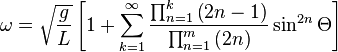 \omega = \sqrt{\frac{g}{L}} \left [ 1 + \sum_{k=1}^\infty \frac{\prod_{n=1}^k \left ( 2n-1 \right )}{\prod_{n=1}^m \left ( 2n \right )} \sin^{2n} \Theta \right ]\,\!