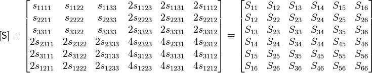 
   [\mathsf{S}] = \begin{bmatrix}
s_{1111} & s_{1122} & s_{1133} & 2s_{1123} & 2s_{1131} & 2s_{1112} \\
s_{2211} & s_{2222} & s_{2233} & 2s_{2223} & 2s_{2231} & 2s_{2212} \\
s_{3311} & s_{3322} & s_{3333} & 2s_{3323} & 2s_{3331} & 2s_{3312} \\
2s_{2311} & 2s_{2322} & 2s_{2333} & 4s_{2323} & 4s_{2331} & 4s_{2312} \\
2s_{3111} & 2s_{3122} & 2s_{3133} & 4s_{3123} & 4s_{3131} & 4s_{3112} \\
2s_{1211} & 2s_{1222} & 2s_{1233} & 4s_{1223} & 4s_{1231} & 4s_{1212}
 \end{bmatrix} \equiv \begin{bmatrix}
S_{11} & S_{12} & S_{13} & S_{14} & S_{15} & S_{16} \\
S_{12} & S_{22} & S_{23} & S_{24} & S_{25} & S_{26} \\
S_{13} & S_{23} & S_{33} & S_{34} & S_{35} & S_{36} \\
S_{14} & S_{24} & S_{34} & S_{44} & S_{45} & S_{46} \\
S_{15} & S_{25} & S_{35} & S_{45} & S_{55} & S_{56} \\
S_{16} & S_{26} & S_{36} & S_{46} & S_{56} & S_{66} \end{bmatrix}
 