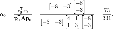  \alpha_0 = \frac{\mathbf{r}_0^\mathsf{T} \mathbf{r}_0}{\mathbf{p}_0^\mathsf{T} \mathbf{A p}_0} = \frac{\begin{bmatrix} -8 & -3 \end{bmatrix} \begin{bmatrix} -8 \\ -3 \end{bmatrix}}{  \begin{bmatrix} -8 & -3 \end{bmatrix} \begin{bmatrix} 4 & 1 \\ 1 & 3 \end{bmatrix} \begin{bmatrix} -8 \\ -3 \end{bmatrix}  } =\frac{73}{331}.