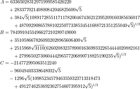 \begin{align}
  A &= 63365028312971999585426220 \\
    &\quad + 28337702140800842046825600\sqrt{5} \\
    &\quad + 384\sqrt{5} (10891728551171178200467436212395209160385656017 \\
    &\qquad + 4870929086578810225077338534541688721351255040\sqrt{5})^{1/2} \\
  B &= 7849910453496627210289749000 \\
    &\quad + 3510586678260932028965606400\sqrt{5} \\
    &\quad + 2515968\sqrt{3110}(6260208323789001636993322654444020882161 \\
    &\qquad + 2799650273060444296577206890718825190235\sqrt{5})^{1/2} \\
  C &= -214772995063512240 \\
    &\quad - 96049403338648032\sqrt{5} \\
    &\quad - 1296\sqrt{5}(10985234579463550323713318473 \\
    &\qquad + 4912746253692362754607395912\sqrt{5})^{1/2}
\end{align}