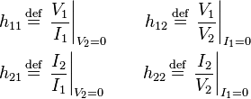 \begin{align}
  h_{11} \,&\stackrel{\text{def}}{=}\, \left. \frac{V_1}{I_1} \right|_{V_2 = 0} \qquad h_{12} \,\stackrel{\text{def}}{=}\, \left. \frac{V_1}{V_2} \right|_{I_1 = 0} \\
  h_{21} \,&\stackrel{\text{def}}{=}\, \left. \frac{I_2}{I_1} \right|_{V_2 = 0} \qquad h_{22} \,\stackrel{\text{def}}{=}\, \left. \frac{I_2}{V_2} \right|_{I_1 = 0}
\end{align}