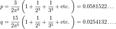  \begin{align}
  p &= \frac{3}{2\pi^3}\left(1+\frac{1}{2^3}+\frac{1}{3^3}+\text{etc.}\ \right) = 0.0581522\ldots \\
  q &= \frac{15}{2\pi^{5}}\left(1+\frac{1}{2^5}+\frac{1}{3^5}+\text{etc.}\ \right) = 0.0254132\ldots.
\end{align}