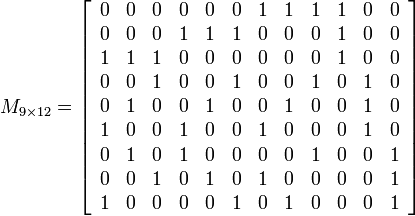 
M_{9 \times 12} = \left[
		\begin{array}{cccccccccccc}
		0 & 0 & 0 & 0 & 0 & 0 & 1 & 1 & 1 & 1 & 0 & 0 \\
		0 & 0 & 0 & 1 & 1 & 1 & 0 & 0 & 0 & 1 & 0 & 0 \\
		1 & 1 & 1 & 0 & 0 & 0 & 0 & 0 & 0 & 1 & 0 & 0 \\
		0 & 0 & 1 & 0 & 0 & 1 & 0 & 0 & 1 & 0 & 1 & 0 \\
		0 & 1 & 0 & 0 & 1 & 0 & 0 & 1 & 0 & 0 & 1 & 0 \\
		1 & 0 & 0 & 1 & 0 & 0 & 1 & 0 & 0 & 0 & 1 & 0 \\
		0 & 1 & 0 & 1 & 0 & 0 & 0 & 0 & 1 & 0 & 0 & 1 \\
		0 & 0 & 1 & 0 & 1 & 0 & 1 & 0 & 0 & 0 & 0 & 1 \\
		1 & 0 & 0 & 0 & 0 & 1 & 0 & 1 & 0 & 0 & 0 & 1
		\end{array}
		\right]
