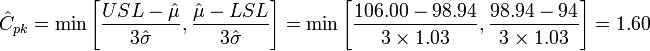 \hat{C}_{pk} = \min \Bigg[ {USL - \hat{\mu} \over 3 \hat{\sigma}}, { \hat{\mu} - LSL \over 3 \hat{\sigma}} \Bigg] = \min \Bigg[ {106.00 - 98.94 \over 3 \times 1.03}, { 98.94 - 94 \over 3 \times 1.03} \Bigg] = 1.60