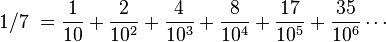 \begin{align}1/7\ & = \frac{1}{10} + \frac{2}{10^2} + \frac{4}{10^3} + \frac{8}{10^4} + \frac{17}{10^5} + \frac{35}{10^6} \cdots \\[6pt] \\\end{align}