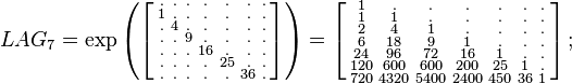 
\begin{array}{lll}
& LAG_7=\exp
\left (
\left [
\begin{smallmatrix}
. & . & . & . & . & . & . \\
1 & . & . & . & . & . & . \\
. & 4 & . & . & . & . & . \\
. & . & 9 & . & . & . & . \\
. & . & . & 16 & . & . & . \\
. & . & . & . & 25 & . & . \\
. & . & . & . & . & 36 & .
\end{smallmatrix}
\right ]
\right )
=
\left [
\begin{smallmatrix}
    1 &      . &      . &      . &     . &    . &   .   \\
    1 &      1 &      . &      . &     . &    . &   .   \\
    2 &      4 &      1 &      . &     . &    . &   .   \\ 
    6 &     18 &      9 &      1 &     . &    . &   .   \\ 
   24 &     96 &     72 &     16 &     1 &    . &   .   \\ 
  120 &    600 &    600 &    200 &    25 &    1 &   .   \\ 
  720 &   4320 &   5400 &   2400 &   450 &   36 &   1 
\end{smallmatrix}
\right ]
;\quad
\end{array}
