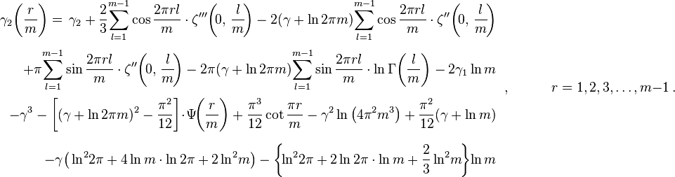 {\begin{array}{rl}\displaystyle \gamma _{2}{\biggl (}{\frac {r}{m}}{\biggr )}=\,\gamma _{2}+{\frac {2}{3}}\!\sum _{l=1}^{m-1}\cos {\frac {2\pi rl}{m}}\cdot \zeta '''\!\left(\!0,\,{\frac {l}{m}}\!\right)-2(\gamma +\ln 2\pi m)\!\sum _{l=1}^{m-1}\cos {\frac {2\pi rl}{m}}\cdot \zeta ''\!\left(\!0,\,{\frac {l}{m}}\!\right)\\[6mm]\displaystyle \quad +\pi \!\sum _{l=1}^{m-1}\sin {\frac {2\pi rl}{m}}\cdot \zeta ''\!\left(\!0,\,{\frac {l}{m}}\!\right)-2\pi (\gamma +\ln 2\pi m)\!\sum _{l=1}^{m-1}\sin {\frac {2\pi rl}{m}}\cdot \ln \Gamma {\biggl (}{\frac {l}{m}}{\biggr )}-2\gamma _{1}\ln {m}\\[6mm]\displaystyle \quad -\gamma ^{3}-\left[(\gamma +\ln 2\pi m)^{2}-{\frac {\pi ^{2}}{12}}\right]\!\cdot \!\Psi \!{\biggl (}{\frac {r}{m}}{\biggr )}+{\frac {\pi ^{3}}{12}}\cot {\frac {\pi r}{m}}-\gamma ^{2}\ln {\big (}4\pi ^{2}m^{3}{\big )}+{\frac {\pi ^{2}}{12}}(\gamma +\ln {m})\\[6mm]\displaystyle \quad -\gamma {\big (}\ln ^{2}\!{2\pi }+4\ln {m}\cdot \ln {2\pi }+2\ln ^{2}\!{m}{\big )}-\left\{\!\ln ^{2}\!{2\pi }+2\ln {2\pi }\cdot \ln {m}+{\frac {2}{3}}\ln ^{2}\!{m}\!\right\}\!\ln {m}\end{array}}\,,\qquad \quad r=1,2,3,\ldots ,m-1\,.