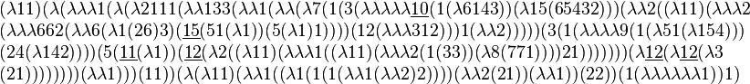 
\begin{array}{l}
(\lambda 1 1) (\lambda (\lambda \lambda \lambda 1 (\lambda (\lambda 2 1 1 1 (\lambda \lambda 1 3 3 (\lambda \lambda 1 (\lambda \lambda (\lambda 7 (1 (3 (\lambda \lambda \lambda \lambda \lambda \underline{10} (1 (\lambda 6 1 4 3)) (\lambda 1 5 (6 5 4 3 2))) (\lambda \lambda 2 ((\lambda 1 1) (\lambda \lambda \lambda 2
\\
 (\lambda \lambda \lambda 6 6 2 (\lambda \lambda 6 (\lambda 1 (2 6) 3) (\underline{15} (5 1 (\lambda 1)) (5 (\lambda 1) 1)))) (1 2 (\lambda \lambda \lambda 3 1 2))) 1 (\lambda \lambda 2))))) (3 (1 (\lambda \lambda \lambda \lambda 9 (1 (\lambda 5 1 (\lambda 1 5 4)))
\\
(2 4 (\lambda 1 4 2)))) (5 (\underline{11} (\lambda 1)) (\underline{12} (\lambda 2 ((\lambda 1 1) (\lambda \lambda \lambda 1 ((\lambda 1 1) (\lambda \lambda \lambda 2 (1 (3 3)) (\lambda 8 (7 7 1)))) 2 1))))))) (\lambda \underline{12} (\lambda \underline{12} (\lambda 3 
\\
(2 1)))))))) (\lambda \lambda 1))) (1 1)) (\lambda (\lambda 1 1) (\lambda \lambda 1 ((\lambda 1 (1 (1 (\lambda \lambda 1 (\lambda \lambda 2) 2)))) (\lambda \lambda 2 (2 1)) (\lambda \lambda 1)) (2 2)) (1 (\lambda \lambda \lambda \lambda \lambda \lambda 1)) 1)
\end{array}
