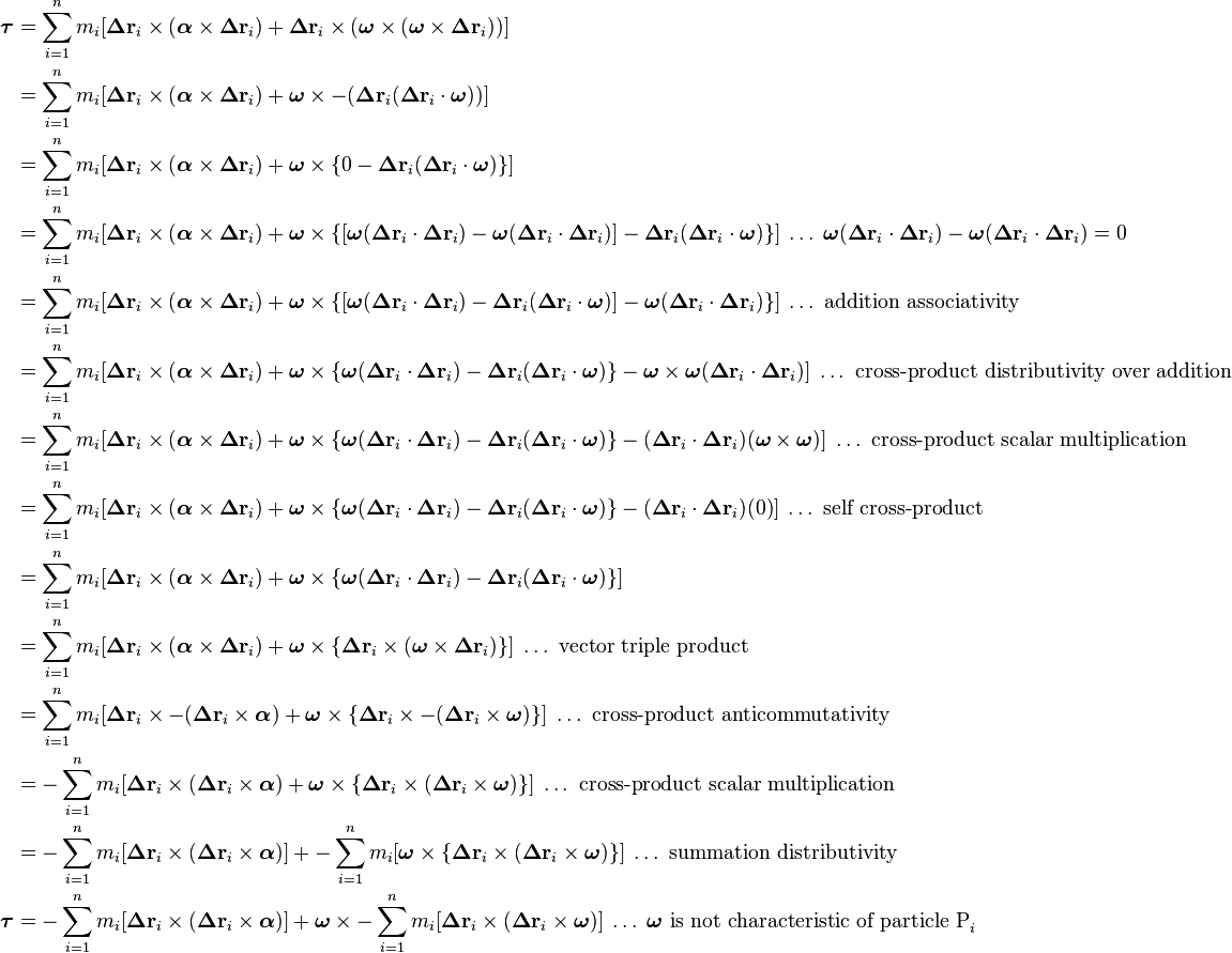 \begin{align}
\boldsymbol\tau &= \sum_{i=1}^n m_i [\boldsymbol\Delta\mathbf{r}_i\times (\boldsymbol\alpha\times\boldsymbol\Delta\mathbf{r}_i) + \boldsymbol\Delta\mathbf{r}_i\times (\boldsymbol\omega\times(\boldsymbol\omega\times\boldsymbol\Delta\mathbf{r}_i))] \\
&= \sum_{i=1}^n m_i [\boldsymbol\Delta\mathbf{r}_i\times (\boldsymbol\alpha\times\boldsymbol\Delta\mathbf{r}_i) + \boldsymbol\omega\times -(\boldsymbol\Delta\mathbf{r}_i (\boldsymbol\Delta\mathbf{r}_i \cdot \boldsymbol\omega))] \\
&= \sum_{i=1}^n m_i [\boldsymbol\Delta\mathbf{r}_i\times (\boldsymbol\alpha\times\boldsymbol\Delta\mathbf{r}_i) + \boldsymbol\omega\times \{0 - \boldsymbol\Delta\mathbf{r}_i (\boldsymbol\Delta\mathbf{r}_i \cdot \boldsymbol\omega)\}] \\
&= \sum_{i=1}^n m_i [\boldsymbol\Delta\mathbf{r}_i\times (\boldsymbol\alpha\times\boldsymbol\Delta\mathbf{r}_i) + \boldsymbol\omega\times \{[\boldsymbol\omega(\boldsymbol\Delta\mathbf{r}_i\cdot\boldsymbol\Delta\mathbf{r}_i) - \boldsymbol\omega(\boldsymbol\Delta\mathbf{r}_i\cdot\boldsymbol\Delta\mathbf{r}_i)] - \boldsymbol\Delta\mathbf{r}_i (\boldsymbol\Delta\mathbf{r}_i \cdot \boldsymbol\omega)\}]\;\ldots\;\boldsymbol\omega(\boldsymbol\Delta\mathbf{r}_i\cdot\boldsymbol\Delta\mathbf{r}_i) - \boldsymbol\omega(\boldsymbol\Delta\mathbf{r}_i\cdot\boldsymbol\Delta\mathbf{r}_i) = 0 \\
&= \sum_{i=1}^n m_i [\boldsymbol\Delta\mathbf{r}_i\times (\boldsymbol\alpha\times\boldsymbol\Delta\mathbf{r}_i) + \boldsymbol\omega\times \{[\boldsymbol\omega(\boldsymbol\Delta\mathbf{r}_i\cdot\boldsymbol\Delta\mathbf{r}_i) - \boldsymbol\Delta\mathbf{r}_i (\boldsymbol\Delta\mathbf{r}_i \cdot \boldsymbol\omega)] - \boldsymbol\omega(\boldsymbol\Delta\mathbf{r}_i\cdot\boldsymbol\Delta\mathbf{r}_i)\}]\;\ldots\text{ addition associativity} \\
&= \sum_{i=1}^n m_i [\boldsymbol\Delta\mathbf{r}_i\times (\boldsymbol\alpha\times\boldsymbol\Delta\mathbf{r}_i) + \boldsymbol\omega\times \{\boldsymbol\omega(\boldsymbol\Delta\mathbf{r}_i\cdot\boldsymbol\Delta\mathbf{r}_i) - \boldsymbol\Delta\mathbf{r}_i (\boldsymbol\Delta\mathbf{r}_i \cdot \boldsymbol\omega)\} - \boldsymbol\omega\times\boldsymbol\omega(\boldsymbol\Delta\mathbf{r}_i\cdot\boldsymbol\Delta\mathbf{r}_i)]\;\ldots\text{ cross-product distributivity over addition} \\
&= \sum_{i=1}^n m_i [\boldsymbol\Delta\mathbf{r}_i\times (\boldsymbol\alpha\times\boldsymbol\Delta\mathbf{r}_i) + \boldsymbol\omega\times \{\boldsymbol\omega(\boldsymbol\Delta\mathbf{r}_i\cdot\boldsymbol\Delta\mathbf{r}_i) - \boldsymbol\Delta\mathbf{r}_i (\boldsymbol\Delta\mathbf{r}_i \cdot \boldsymbol\omega)\} - (\boldsymbol\Delta\mathbf{r}_i\cdot\boldsymbol\Delta\mathbf{r}_i)(\boldsymbol\omega\times\boldsymbol\omega)]\;\ldots\text{ cross-product scalar multiplication} \\
&= \sum_{i=1}^n m_i [\boldsymbol\Delta\mathbf{r}_i\times (\boldsymbol\alpha\times\boldsymbol\Delta\mathbf{r}_i) + \boldsymbol\omega\times \{\boldsymbol\omega(\boldsymbol\Delta\mathbf{r}_i\cdot\boldsymbol\Delta\mathbf{r}_i) - \boldsymbol\Delta\mathbf{r}_i (\boldsymbol\Delta\mathbf{r}_i \cdot \boldsymbol\omega)\} - (\boldsymbol\Delta\mathbf{r}_i\cdot\boldsymbol\Delta\mathbf{r}_i)(0)]\;\ldots\text{ self cross-product} \\
&= \sum_{i=1}^n m_i [\boldsymbol\Delta\mathbf{r}_i\times (\boldsymbol\alpha\times\boldsymbol\Delta\mathbf{r}_i) + \boldsymbol\omega\times \{\boldsymbol\omega(\boldsymbol\Delta\mathbf{r}_i\cdot\boldsymbol\Delta\mathbf{r}_i) - \boldsymbol\Delta\mathbf{r}_i (\boldsymbol\Delta\mathbf{r}_i \cdot \boldsymbol\omega)\}] \\
&= \sum_{i=1}^n m_i [\boldsymbol\Delta\mathbf{r}_i\times (\boldsymbol\alpha\times\boldsymbol\Delta\mathbf{r}_i) + \boldsymbol\omega\times \{\boldsymbol\Delta\mathbf{r}_i \times (\boldsymbol\omega \times \boldsymbol\Delta\mathbf{r}_i)\}]\;\ldots\text{ vector triple product} \\
&= \sum_{i=1}^n m_i [\boldsymbol\Delta\mathbf{r}_i\times -(\boldsymbol\Delta\mathbf{r}_i \times \boldsymbol\alpha) + \boldsymbol\omega\times \{\boldsymbol\Delta\mathbf{r}_i \times -(\boldsymbol\Delta\mathbf{r}_i \times \boldsymbol\omega)\}]\;\ldots\text{ cross-product anticommutativity} \\
&= -\sum_{i=1}^n m_i [\boldsymbol\Delta\mathbf{r}_i\times (\boldsymbol\Delta\mathbf{r}_i \times \boldsymbol\alpha) + \boldsymbol\omega\times \{\boldsymbol\Delta\mathbf{r}_i \times (\boldsymbol\Delta\mathbf{r}_i \times \boldsymbol\omega)\}]\;\ldots\text{ cross-product scalar multiplication} \\
&= -\sum_{i=1}^n m_i [\boldsymbol\Delta\mathbf{r}_i\times (\boldsymbol\Delta\mathbf{r}_i \times \boldsymbol\alpha)] + -\sum_{i=1}^n m_i [\boldsymbol\omega\times \{\boldsymbol\Delta\mathbf{r}_i \times (\boldsymbol\Delta\mathbf{r}_i \times \boldsymbol\omega)\}]\;\ldots\text{ summation distributivity} \\
\boldsymbol\tau &= -\sum_{i=1}^n m_i [\boldsymbol\Delta\mathbf{r}_i\times (\boldsymbol\Delta\mathbf{r}_i \times \boldsymbol\alpha)] + \boldsymbol\omega\times -\sum_{i=1}^n m_i [\boldsymbol\Delta\mathbf{r}_i \times (\boldsymbol\Delta\mathbf{r}_i \times \boldsymbol\omega)]\;\ldots\;\boldsymbol\omega\text{ is not characteristic of particle P}_i
\end{align}
