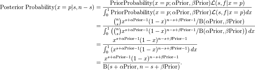 \begin{align}
\text{Posterior Probability}(x=p|s,n-s) &= \frac{\text{PriorProbability}(x=p;\alpha \text{Prior},\beta \text{Prior}) \mathcal{L}(s,f|x=p)} {\int_0^1\text{PriorProbability}(x=p;\alpha \text{Prior},\beta \text{Prior}) \mathcal{L}(s,f|x=p) dx} \\
&= \frac{{{n \choose s} x^{s+\alpha \text{Prior}-1}(1-x)^{n-s+\beta \text{Prior}-1} / \Beta(\alpha \text{Prior},\beta \text{Prior})}}{\int_0^1 \left({n \choose s} x^{s+\alpha \text{Prior}-1}(1-x)^{n-s+\beta \text{Prior}-1} /\Beta(\alpha \text{Prior}, \beta \text{Prior})\right) dx} \\
&= \frac{x^{s+\alpha \text{Prior}-1}(1-x)^{n-s+\beta \text{Prior}-1}}{\int_0^1 \left(x^{s+\alpha \text{Prior}-1}(1-x)^{n-s+\beta \text{Prior}-1}\right) dx} \\
&= \frac{x^{s+\alpha \text{Prior}-1}(1-x)^{n-s+\beta \text{Prior}-1}}{\Beta(s+\alpha \text{Prior},n-s+\beta \text{Prior})}.
\end{align}