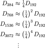 
\begin{align}
D_{384} & {} \approx  \tfrac{1}{4} D_{192} \\
D_{768} & {} \approx  \left(\tfrac{1}{4}\right)^2 D_{192} \\
D_{1536} & {} \approx  \left(\tfrac{1}{4}\right)^3 D_{192} \\
D_{3072} & {} \approx  \left(\tfrac{1}{4}\right)^4 D_{192} \\
& {} \ \ \vdots
\end{align}
