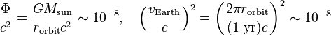 \frac{\Phi}{c^2}=\frac{GM_\mathrm{sun}}{r_\mathrm{orbit}c^2} \sim 10^{-8},

\quad \left(\frac{v_\mathrm{Earth}}{c}\right)^2=\left(\frac{2\pi r_\mathrm{orbit}}{(1\ \mathrm{yr})c}\right)^2 \sim 10^{-8} 