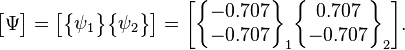 \begin{bmatrix} \Psi \end{bmatrix}=\begin{bmatrix} \begin{Bmatrix} \psi_1 \end{Bmatrix} \begin{Bmatrix} \psi_2 \end{Bmatrix} \end{bmatrix}= \begin{bmatrix} \begin{Bmatrix} -0.707 \\ -0.707 \end{Bmatrix}_1 \begin{Bmatrix} 0.707  \\ -0.707  \end{Bmatrix}_2 \end{bmatrix}. 