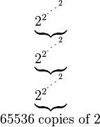 
  \begin{matrix}
   \underbrace{2_{}^{2^{{}^{.\,^{.\,^{.\,^{2}}}}}}}\\
   \underbrace{2_{}^{2^{{}^{.\,^{.\,^{.\,^{2}}}}}}}\\
   \underbrace{2_{}^{2^{{}^{.\,^{.\,^{.\,^{2}}}}}}}\\
   65536\mbox{ copies of }2
  \end{matrix}