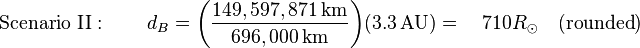 \text{Scenario II}: \qquad d_B = {\left ( {\frac {149,597,871\,\textrm{km}}{696,000\,\textrm{km}}} \right )} {\left ( 3.3\,\textrm{AU} \right )} = \quad 710 R_{\odot}\quad(\text{rounded})
