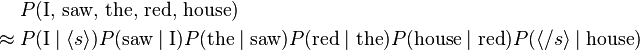 
\begin{align}
& P(\text{I, saw, the, red, house}) \\
\approx {} & P(\text{I}\mid\langle s\rangle) P(\text{saw}\mid \text{I}) P(\text{the}\mid\text{saw}) P(\text{red}\mid\text{the}) P(\text{house}\mid\text{red}) P(\langle /s\rangle\mid \text{house})
\end{align}
