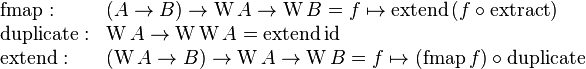 \begin{array}{ll}
\text{fmap}: & (A \rarr B) \rarr \mathrm{W} \, A \rarr \mathrm{W} \, B = f \mapsto \text{extend} \, (f \circ \text{extract}) \\
\text{duplicate}: & \mathrm{W} \, A \rarr \mathrm{W} \, \mathrm{W} \, A = \text{extend} \, \text{id} \\
\text{extend}: & (\mathrm{W} \, A \rarr B) \rarr \mathrm{W} \, A \rarr \mathrm{W} \, B = f \mapsto (\text{fmap} \, f) \circ \text{duplicate}
\end{array}
