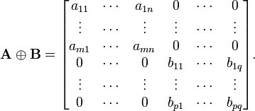 
  \mathbf{A} \oplus \mathbf{B} =
  \begin{bmatrix}
     a_{11} & \cdots & a_{1n} &      0 & \cdots &      0 \\
     \vdots & \cdots & \vdots & \vdots & \cdots & \vdots \\
    a_{m 1} & \cdots & a_{mn} &      0 & \cdots &      0 \\
          0 & \cdots &      0 & b_{11} & \cdots &  b_{1q} \\
     \vdots & \cdots & \vdots & \vdots & \cdots & \vdots \\
          0 & \cdots &      0 & b_{p1} & \cdots &  b_{pq} 
  \end{bmatrix}.
