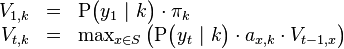 
\begin{array}{rcl}
V_{1,k} &=& \mathrm{P}\big( y_1 \ | \ k \big) \cdot \pi_k \\
V_{t,k} &=& \max_{x \in S} \left(  \mathrm{P}\big( y_t \ | \ k \big) \cdot a_{x,k} \cdot V_{t-1,x}\right)
\end{array}
