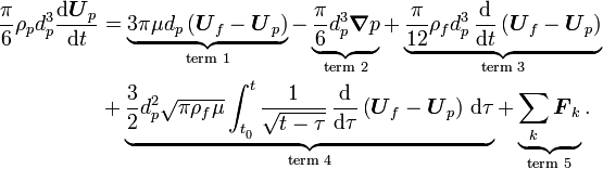 
\begin{align}
  \frac{\pi}{6} \rho_p d_p^3 \frac{\text{d} \boldsymbol{U}_p}{\text{d} t}
  &= \underbrace{3 \pi \mu d_p \left( \boldsymbol{U}_f - \boldsymbol{U}_p \right)}_{\text{term 1}}  
  - \underbrace{\frac{\pi}{6} d_p^3 \boldsymbol{\nabla} p}_{\text{term 2}} 
  + \underbrace{\frac{\pi}{12} \rho_f d_p^3\, 
    \frac{\text{d}}{\text{d} t} \left( \boldsymbol{U}_f - \boldsymbol{U}_p \right)}_{\text{term 3}} 
  \\ &
  + \underbrace{\frac{3}{2} d_p^2 \sqrt{\pi \rho_f \mu} 
    \int_{t_{_0}}^t \frac{1}{\sqrt{t-\tau}}\, \frac{\text{d}}{\text{d} \tau} \left( \boldsymbol{U}_f - \boldsymbol{U}_p \right)\,
                    \text{d} \tau}_{\text{term 4}} 
  + \underbrace{\sum_k \boldsymbol{F}_k}_{\text{term 5}} .
\end{align}
