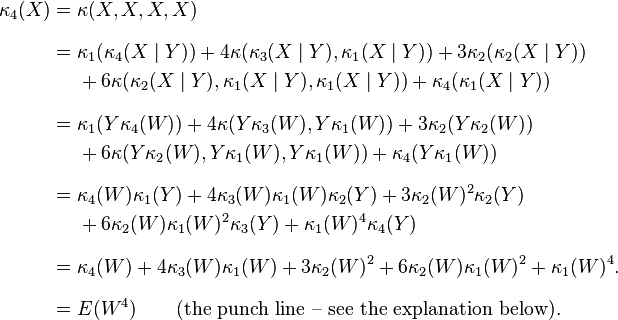 
\begin{align}
\kappa_4(X) = {} & \kappa(X,X,X,X) \\[8pt]
= {} &\kappa_1(\kappa_4(X\mid Y))+4\kappa(\kappa_3(X\mid Y),\kappa_1(X\mid Y))+3\kappa_2(\kappa_2(X\mid Y)) \\
& {}+6\kappa(\kappa_2(X\mid Y),\kappa_1(X\mid Y),\kappa_1(X\mid Y))+\kappa_4(\kappa_1(X\mid Y)) \\[8pt]
= {} & \kappa_1(Y\kappa_4(W))+4\kappa(Y\kappa_3(W),Y\kappa_1(W))
+3\kappa_2(Y\kappa_2(W)) \\
& {}+6\kappa(Y\kappa_2(W),Y\kappa_1(W),Y\kappa_1(W))
+\kappa_4(Y\kappa_1(W)) \\[8pt]
= {} & \kappa_4(W)\kappa_1(Y)+4\kappa_3(W)\kappa_1(W)\kappa_2(Y)
+3\kappa_2(W)^2 \kappa_2(Y) \\
& {}+6\kappa_2(W) \kappa_1(W)^2 \kappa_3(Y)+\kappa_1(W)^4 \kappa_4(Y) \\[8pt]
= {} & \kappa_4(W)+4\kappa_3(W)\kappa_1(W)+3\kappa_2(W)^2+6\kappa_2(W) \kappa_1(W)^2+\kappa_1(W)^4. \\[8pt]
= {} & E(W^4) \qquad\text{(the punch line -- see the explanation below).}
\end{align}
