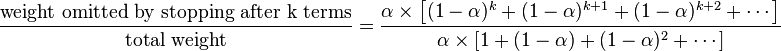 
{{\text{weight omitted by stopping after k terms}} \over {\text{total weight}}}   = { { \alpha \times \left[ (1-\alpha)^k +(1-\alpha)^{k+1} +(1-\alpha)^{k+2} + \cdots \right] } \over { { \alpha \times \left[ 1 + (1-\alpha) +(1-\alpha)^{2} + \cdots \right] } } }
