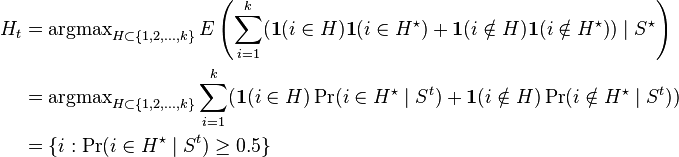 
\begin{align}
H_t & = \operatorname{argmax}\limits_{H \subset\{1,2,\ldots,k\}} E \left( \sum_{i=1}^k (\textbf{1}(i\in H)\textbf{1}(i\in H^\star)+\textbf{1}(i\notin H) \textbf{1}{(i\notin H^{\star})})\mid S^\star\right) \\
& =\operatorname{argmax}\limits_{H \subset\{1,2,\ldots,k\}} \sum_{i=1}^k (\textbf{1}(i\in H) \Pr(i\in H^\star\mid S^t) +\textbf{1}(i\notin H) \Pr(i\notin H^\star \mid S^t)) \\
& =\{i:\Pr(i\in H^\star\mid S^t)\geq0.5\}
\end{align}
