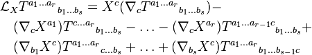 \begin{align}
  &\mathcal L_X T ^{a_1 \ldots a_r}{}_{b_1 \ldots b_s} = X^c(\nabla_cT^{a_1 \ldots a_r}{}_{b_1 \ldots b_s}) - \\
  & \quad (\nabla_cX ^{a_1}) T ^{c \ldots a_r}{}_{b_1 \ldots b_s} - \ldots - (\nabla_cX^{a_r}) T ^{a_1 \ldots a_{r-1}c}{}_{b_1 \ldots b_s} + \\
  & \quad (\nabla_{b_1}X^c) T ^{a_1 \ldots a_r}{}_{c \ldots b_s} + \ldots + (\nabla_{b_s}X^c) T ^{a_1 \ldots a_r}{}_{b_1 \ldots b_{s-1} c}
\end{align}