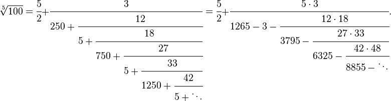 
\sqrt[5]{100} = \cfrac{5}{2}+\cfrac{3} {250+\cfrac{12} {5+\cfrac{18} {750+\cfrac{27} {5+\cfrac{33} {1250+\cfrac{42} {5+\ddots}}}}}} = \cfrac{5}{2}+\cfrac{5\cdot 3} {1265-3-\cfrac{12 \cdot 18} {3795-\cfrac{27 \cdot 33} {6325-\cfrac{42 \cdot 48} {8855-\ddots}}}}.
