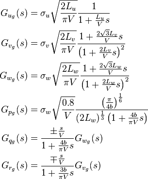 
\begin{align}
 G_{u_g}(s) &= \sigma_u \sqrt{\frac{2L_u}{\pi V}} \frac{1}{1+\frac{L_u}{V}s} \\
 G_{v_g}(s) &= \sigma_v \sqrt{\frac{2L_v}{\pi V}} \frac{1+\frac{2\sqrt{3}L_v}{V}s}{\left( 1+ \frac{2L_v}{V}s \right)^2} \\
 G_{w_g}(s) &= \sigma_w \sqrt{\frac{2L_w}{\pi V}} \frac{1+\frac{2\sqrt{3}L_w}{V}s}{\left( 1+ \frac{2L_w}{V}s \right)^2} \\
 G_{p_g}(s) &= \sigma_w \sqrt{\frac{0.8}{V}} \frac{ \left( \frac{\pi}{4b} \right)^{\frac{1}{6}} }{(2L_w)^{\frac{1}{3}} \left(1 + \frac{4b}{\pi V}s \right)} \\
 G_{q_g}(s) &= \frac{ \pm \frac{s}{V}}{1+\frac{4b}{\pi V}s} G_{w_g}(s) \\
 G_{r_g}(s) &= \frac{ \mp \frac{s}{V}}{1+\frac{3b}{\pi V}s} G_{v_g}(s)
\end{align}
