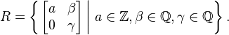 R=\left\{\left.\begin{bmatrix}a & \beta \\0 & \gamma \end{bmatrix} \, \right\vert\, a\in \mathbb{Z}, \beta\in \mathbb{Q},\gamma\in \mathbb{Q}\right\}.