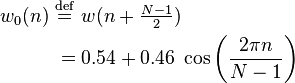 
\begin{align}
w_0(n)\ &\stackrel{\mathrm{def}}{=}\ w(n+\begin{matrix} \frac{N-1}{2}\end{matrix})\\
&= 0.54 + 0.46\; \cos \left ( \frac{2\pi n}{N-1} \right)
\end{align}
