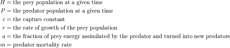 \begin{align}
H & = \text{the prey population at a given time} \\
P & = \text{the predator population at a given time} \\
c & = \text{the capture constant} \\
r & = \text{the rate of growth of the prey population} \\
a & = \text{the fraction of prey energy assimilated by the predator and turned into new predators} \\
m & = \text{predator mortality rate} \\
\end{align}