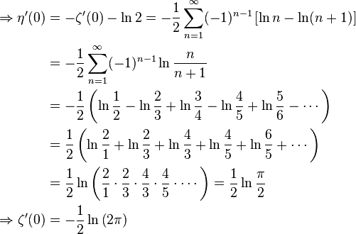 {\begin{aligned}\Rightarrow \eta '(0)&=-\zeta '(0)-\ln 2=-{\frac {1}{2}}\sum _{n=1}^{\infty }(-1)^{n-1}\left[\ln n-\ln(n+1)\right]\\&=-{\frac {1}{2}}\sum _{n=1}^{\infty }(-1)^{n-1}\ln {\frac {n}{n+1}}\\&=-{\frac {1}{2}}\left(\ln {\frac {1}{2}}-\ln {\frac {2}{3}}+\ln {\frac {3}{4}}-\ln {\frac {4}{5}}+\ln {\frac {5}{6}}-\cdots \right)\\&={\frac {1}{2}}\left(\ln {\frac {2}{1}}+\ln {\frac {2}{3}}+\ln {\frac {4}{3}}+\ln {\frac {4}{5}}+\ln {\frac {6}{5}}+\cdots \right)\\&={\frac {1}{2}}\ln \left({\frac {2}{1}}\cdot {\frac {2}{3}}\cdot {\frac {4}{3}}\cdot {\frac {4}{5}}\cdot \cdots \right)={\frac {1}{2}}\ln {\frac {\pi }{2}}\\\Rightarrow \zeta '(0)&=-{\frac {1}{2}}\ln \left(2\pi \right)\end{aligned}}