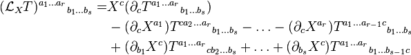  \begin{align}
(\mathcal{L}_X T) ^{a_1 \ldots a_r}{}_{b_1 \ldots b_s} = & X^c(\partial_c T^{a_1 \ldots a_r}{}_{b_1 \ldots b_s}) \\ & - (\partial_c X ^{a_1}) T ^{c a_2 \ldots a_r}{}_{b_1 \ldots b_s} - \ldots - (\partial_c X^{a_r}) T ^{a_1 \ldots a_{r-1}c}{}_{b_1 \ldots b_s} \\ & + (\partial_{b_1} X^c) T ^{a_1 \ldots a_r}{}_{c b_2 \ldots b_s} + \ldots + (\partial_{b_s}X^c) T ^{a_1 \ldots a_r}{}_{b_1 \ldots b_{s-1} c}
\end{align}