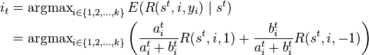 
\begin{align}
i_t & = \operatorname{argmax}\limits_{i \in\{1,2,\ldots,k\}} E(R(s^t,i,y_i)\mid s^t) \\
& = \operatorname{argmax}\limits_{i \in\{1,2,\ldots,k\}} \left(\frac{a_i^t}{a_i^t+b_i^t} R(s^t,i,1)+\frac{b_i^t}{a_i^t+b_i^t}R(s^t,i,-1)\right)
\end{align}
